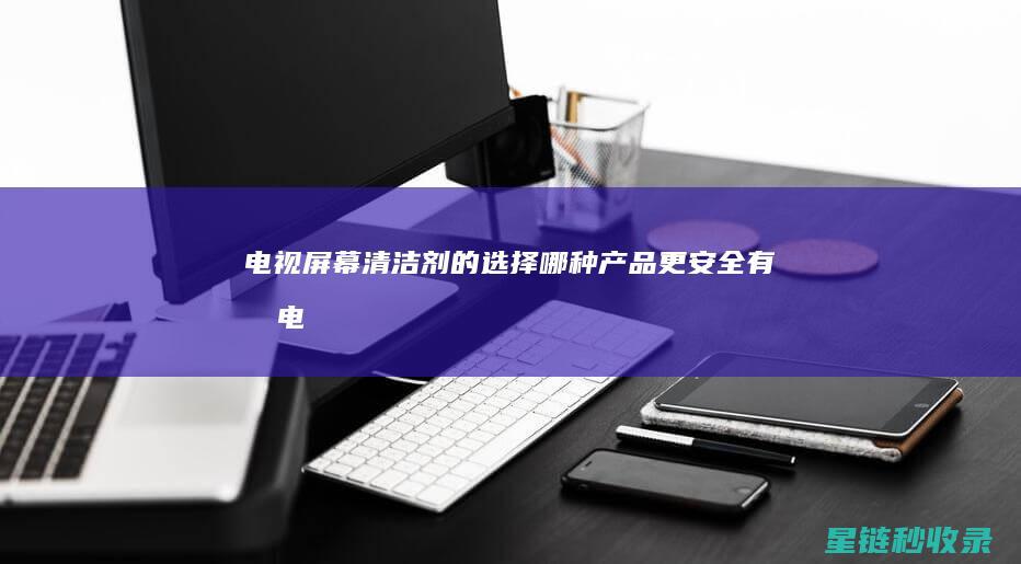 电视屏幕清洁剂的选择：哪种产品更安全有效 (电视屏幕清洁小妙招)